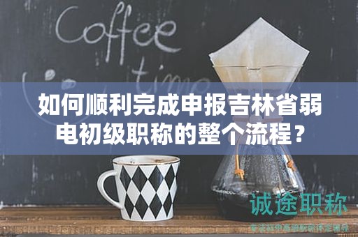 如何順利完成申報吉林省弱電初級職稱的整個流程？