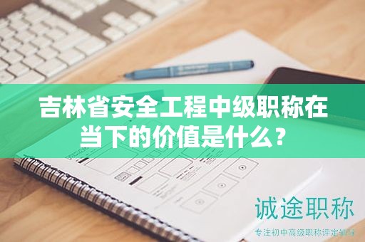 吉林省安全工程中級(jí)職稱(chēng)在當(dāng)下的價(jià)值是什么？