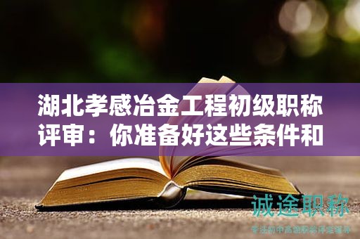 湖北孝感冶金工程初級職稱評審：你準(zhǔn)備好這些條件和材料了嗎？
