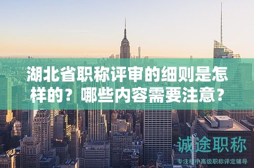 湖北省職稱評審的細(xì)則是怎樣的？哪些內(nèi)容需要注意？