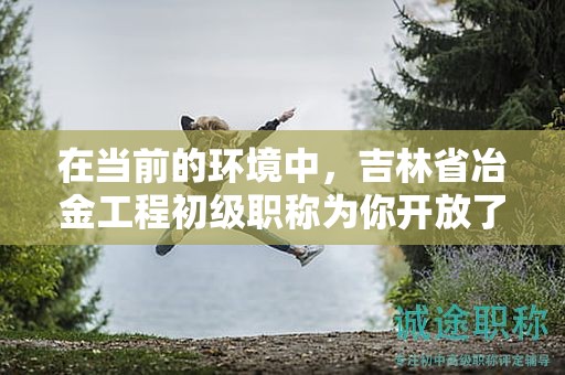 在當前的環(huán)境中，吉林省冶金工程初級職稱為你開放了哪些機會？