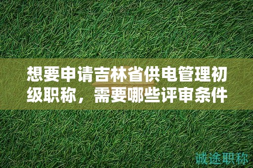 想要申請吉林省供電管理初級職稱，需要哪些評審條件和材料？