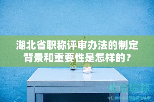 湖北省職稱評(píng)審辦法的制定背景和重要性是怎樣的？