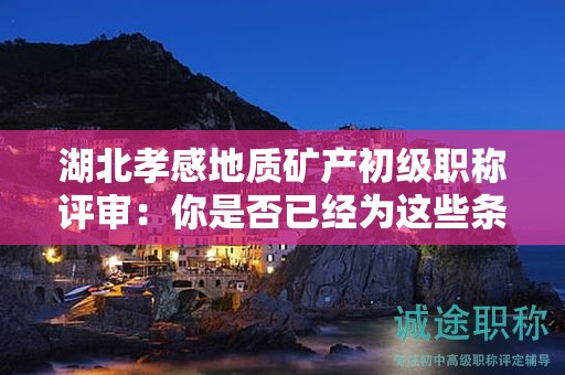 湖北孝感地質(zhì)礦產(chǎn)初級職稱評審：你是否已經(jīng)為這些條件和材料做好準(zhǔn)備？