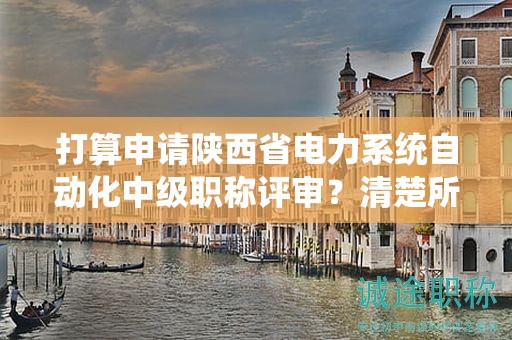 打算申請陜西省電力系統(tǒng)自動化中級職稱評審？清楚所需條件和材料了嗎？