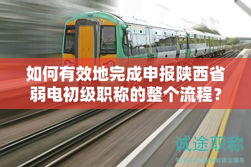 如何有效地完成申報陜西省弱電初級職稱的整個流程？