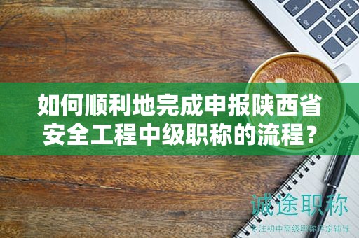 如何順利地完成申報陜西省安全工程中級職稱的流程？
