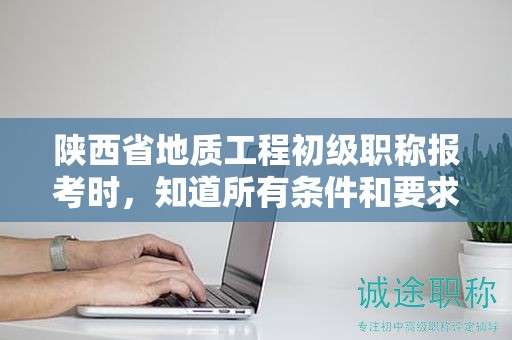 陜西省地質(zhì)工程初級職稱報考時，知道所有條件和要求了嗎？