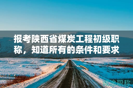 報(bào)考陜西省煤炭工程初級(jí)職稱，知道所有的條件和要求了嗎？