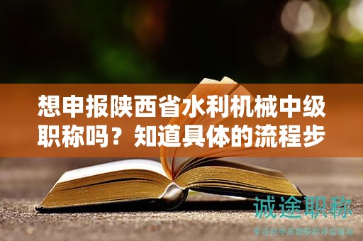 想申報陜西省水利機械中級職稱嗎？知道具體的流程步驟了嗎？