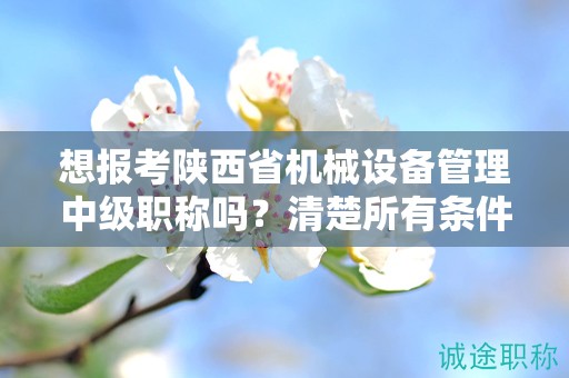 想報考陜西省機械設備管理中級職稱嗎？清楚所有條件和要求了嗎？