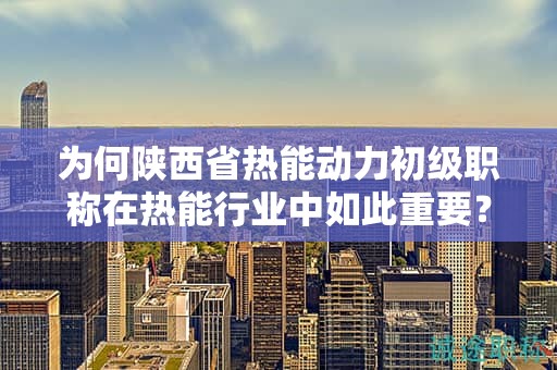 為何陜西省熱能動(dòng)力初級職稱在熱能行業(yè)中如此重要？