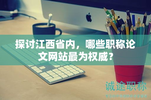 探討江西省內(nèi)，哪些職稱論文網(wǎng)站最為權(quán)威？