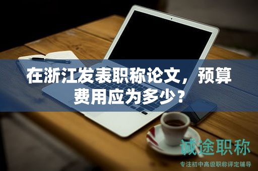 在浙江發(fā)表職稱論文，預(yù)算費(fèi)用應(yīng)為多少？