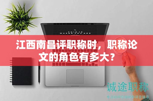 江西南昌評(píng)職稱(chēng)時(shí)，職稱(chēng)論文的角色有多大？