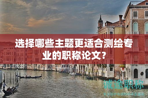 選擇哪些主題更適合測繪專業(yè)的職稱論文？