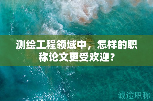 測(cè)繪工程領(lǐng)域中，怎樣的職稱(chēng)論文更受歡迎？