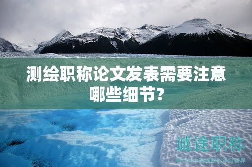 測(cè)繪職稱論文發(fā)表需要注意哪些細(xì)節(jié)？