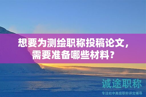 想要為測繪職稱投稿論文，需要準備哪些材料？