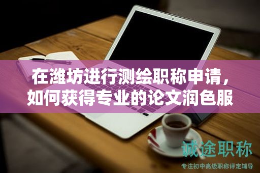 在濰坊進(jìn)行測繪職稱申請，如何獲得專業(yè)的論文潤色服務(wù)？