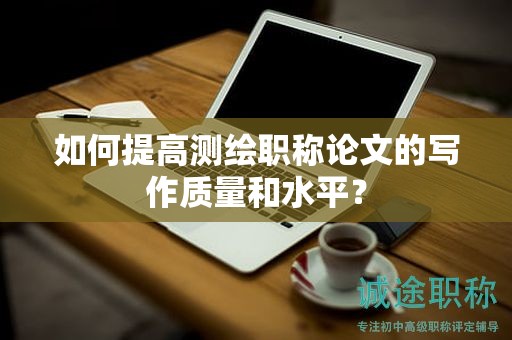 如何提高測繪職稱論文的寫作質量和水平？