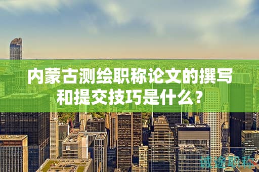 內(nèi)蒙古測(cè)繪職稱論文的撰寫和提交技巧是什么？