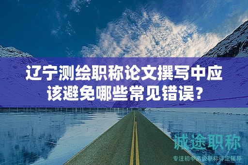 遼寧測繪職稱論文撰寫中應該避免哪些常見錯誤？