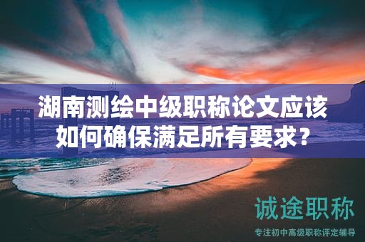 湖南測(cè)繪中級(jí)職稱論文應(yīng)該如何確保滿足所有要求？