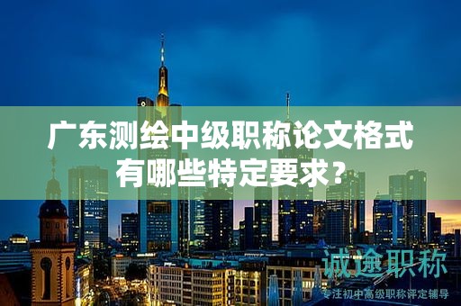 廣東測繪中級職稱論文格式有哪些特定要求？