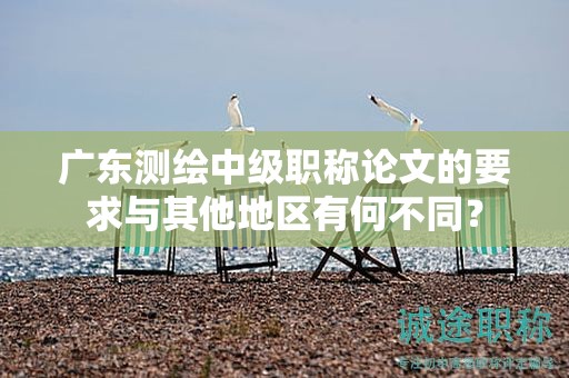 廣東測繪中級職稱論文的要求與其他地區(qū)有何不同？