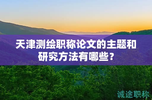 天津測繪職稱論文的主題和研究方法有哪些？