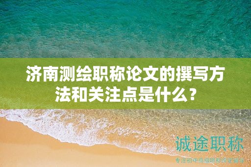 濟(jì)南測(cè)繪職稱(chēng)論文的撰寫(xiě)方法和關(guān)注點(diǎn)是什么？