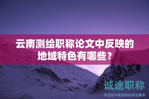 云南測繪職稱論文中反映的地域特色有哪些？