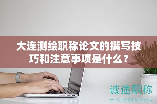 大連測(cè)繪職稱論文的撰寫技巧和注意事項(xiàng)是什么？