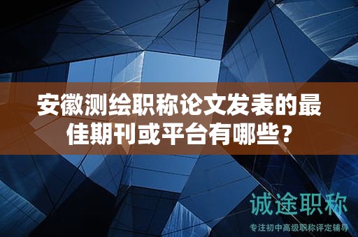安徽測繪職稱論文發(fā)表的最佳期刊或平臺有哪些？