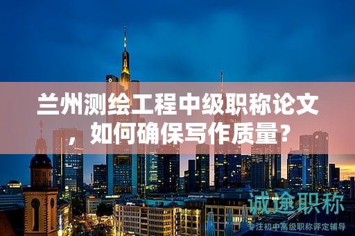 蘭州測(cè)繪工程中級(jí)職稱論文，如何確保寫作質(zhì)量？