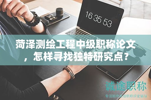 菏澤測(cè)繪工程中級(jí)職稱(chēng)論文，怎樣尋找獨(dú)特研究點(diǎn)？