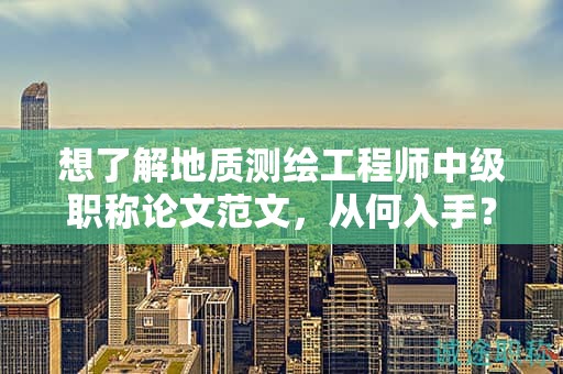 想了解地質(zhì)測繪工程師中級職稱論文范文，從何入手？