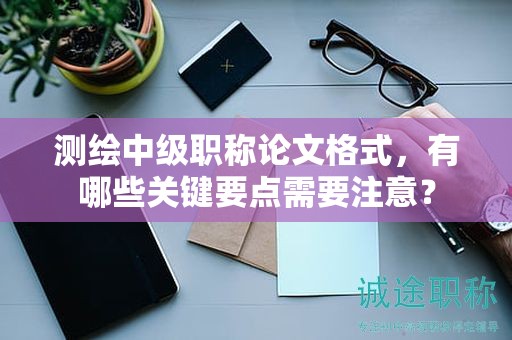 測繪中級職稱論文格式，有哪些關鍵要點需要注意？