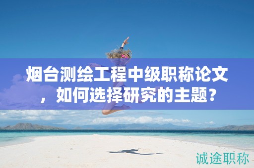 煙臺(tái)測(cè)繪工程中級(jí)職稱論文，如何選擇研究的主題？