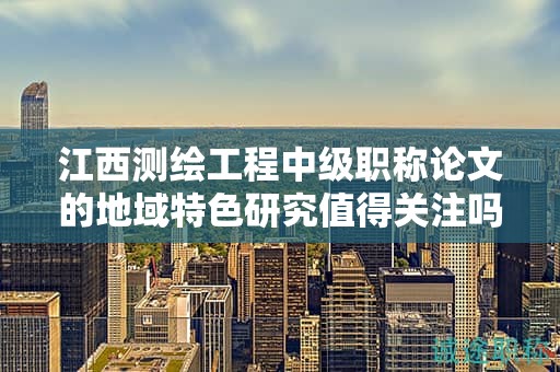 江西測(cè)繪工程中級(jí)職稱論文的地域特色研究值得關(guān)注嗎？