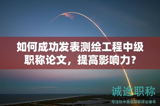 如何成功發(fā)表測繪工程中級職稱論文，提高影響力？
