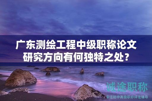 廣東測繪工程中級職稱論文研究方向有何獨特之處？