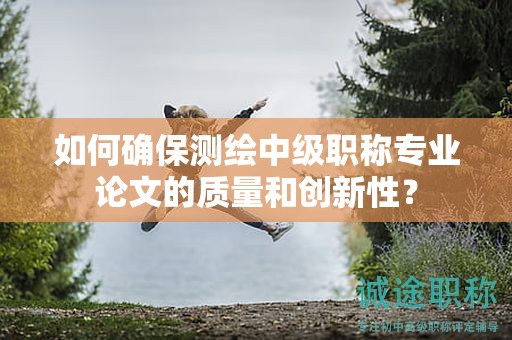 如何確保測(cè)繪中級(jí)職稱專業(yè)論文的質(zhì)量和創(chuàng)新性？