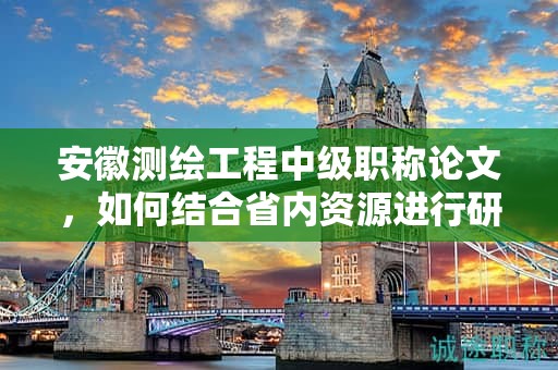 安徽測繪工程中級職稱論文，如何結合省內(nèi)資源進行研究？