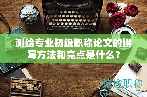 測(cè)繪專(zhuān)業(yè)初級(jí)職稱(chēng)論文的撰寫(xiě)方法和亮點(diǎn)是什么？