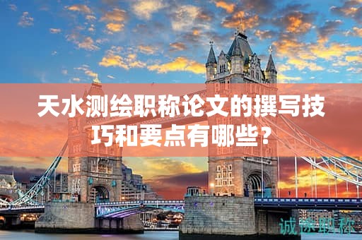 天水測(cè)繪職稱(chēng)論文的撰寫(xiě)技巧和要點(diǎn)有哪些？