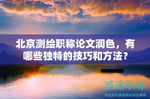 北京測繪職稱論文潤色，有哪些獨特的技巧和方法？