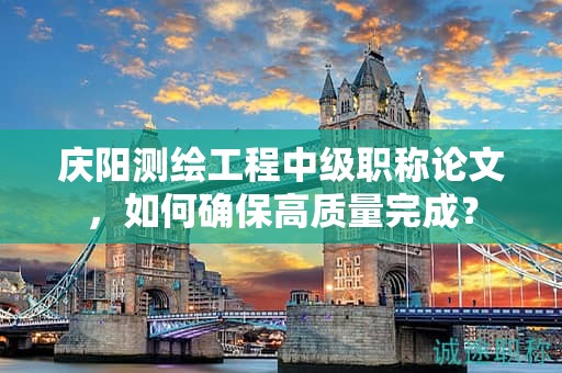 慶陽測繪工程中級職稱論文，如何確保高質(zhì)量完成？