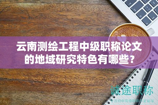 云南測繪工程中級職稱論文的地域研究特色有哪些？